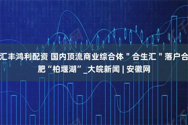 汇丰鸿利配资 国内顶流商业综合体＂合生汇＂落户合肥“柏堰湖”_大皖新闻 | 安徽网