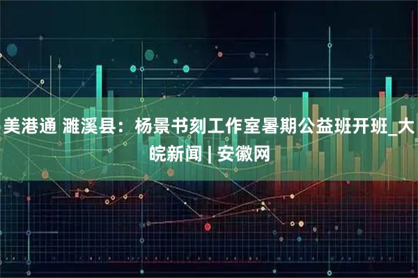 美港通 濉溪县：杨景书刻工作室暑期公益班开班_大皖新闻 | 安徽网