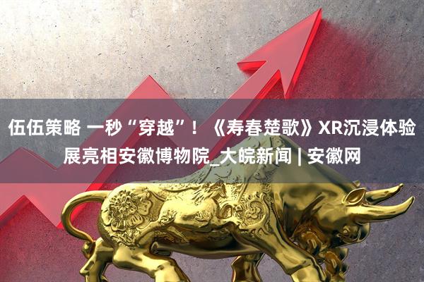 伍伍策略 一秒“穿越”！《寿春楚歌》XR沉浸体验展亮相安徽博物院_大皖新闻 | 安徽网