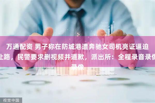 万通配资 男子称在防城港遭奔驰女司机亮证逼迫让路，民警要求删视频并道歉，派出所：全程录音录像