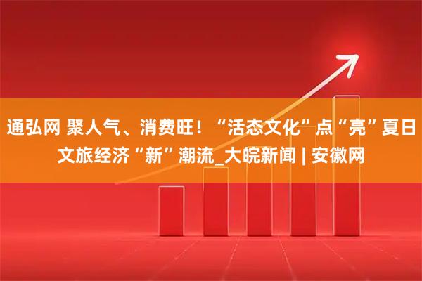 通弘网 聚人气、消费旺！“活态文化”点“亮”夏日文旅经济“新”潮流_大皖新闻 | 安徽网