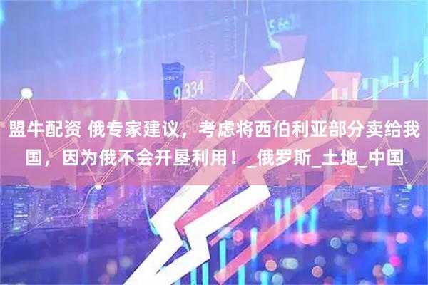 盟牛配资 俄专家建议，考虑将西伯利亚部分卖给我国，因为俄不会开垦利用！_俄罗斯_土地_中国