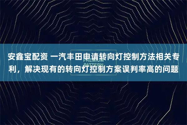 安鑫宝配资 一汽丰田申请转向灯控制方法相关专利，解决现有的转向灯控制方案误判率高的问题