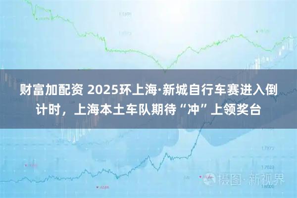 财富加配资 2025环上海·新城自行车赛进入倒计时，上海本土车队期待“冲”上领奖台