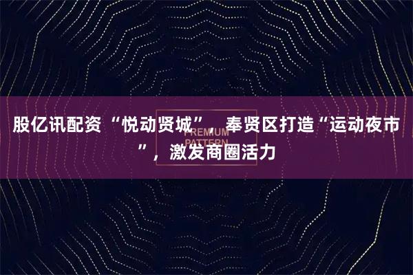 股亿讯配资 “悦动贤城”，奉贤区打造“运动夜市”，激发商圈活力