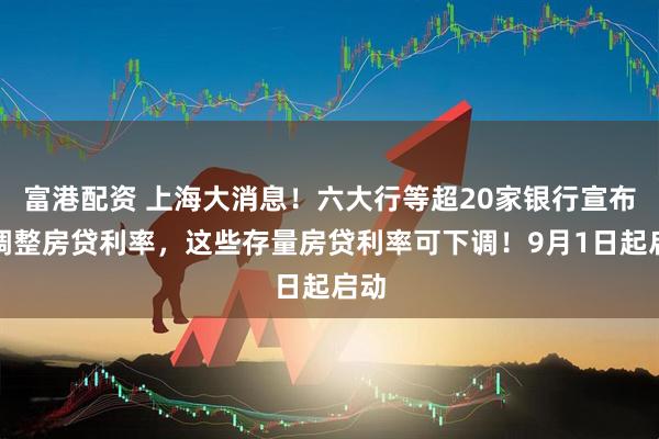 富港配资 上海大消息！六大行等超20家银行宣布：调整房贷利率，这些存量房贷利率可下调！9月1日起启动