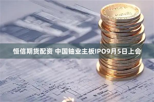 恒信期货配资 中国铀业主板IPO9月5日上会