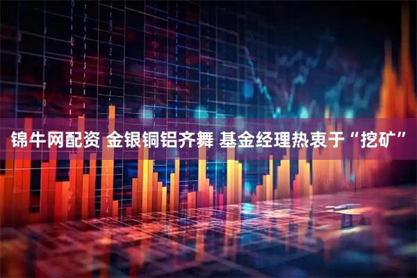 锦牛网配资 金银铜铝齐舞 基金经理热衷于“挖矿”