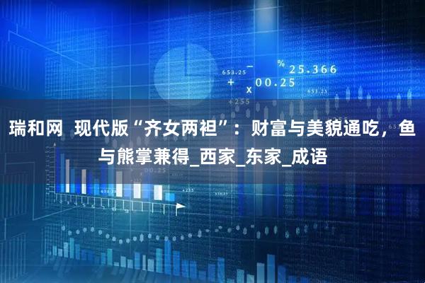 瑞和网  现代版“齐女两袒”：财富与美貌通吃，鱼与熊掌兼得_西家_东家_成语