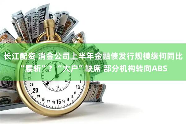 长江配资 消金公司上半年金融债发行规模缘何同比“腰斩”？“大户”缺席 部分机构转向ABS