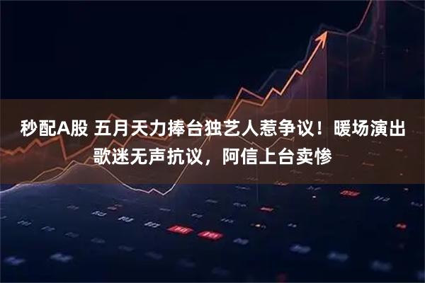 秒配A股 五月天力捧台独艺人惹争议！暖场演出歌迷无声抗议，阿信上台卖惨