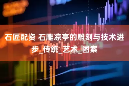 石匠配资 石雕凉亭的雕刻与技术进步_传统_艺术_图案