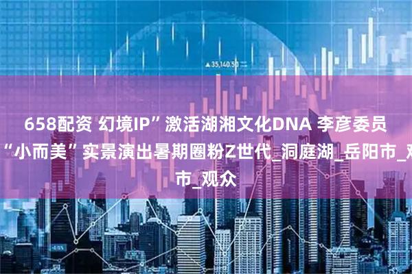 658配资 幻境IP”激活湖湘文化DNA 李彦委员7部“小而美”实景演出暑期圈粉Z世代_洞庭湖_岳阳市_观众