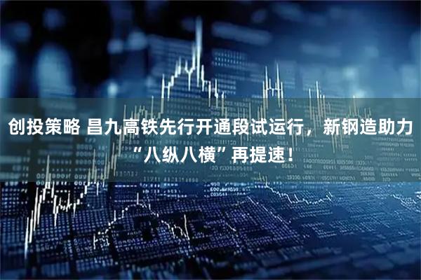 创投策略 昌九高铁先行开通段试运行，新钢造助力“八纵八横”再提速！