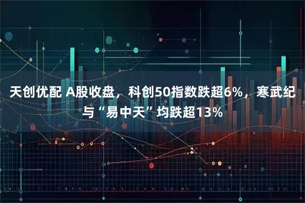 天创优配 A股收盘，科创50指数跌超6%，寒武纪与“易中天”均跌超13%