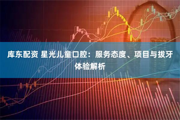 库东配资 星光儿童口腔：服务态度、项目与拔牙体验解析