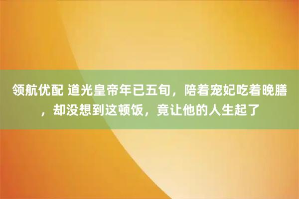 领航优配 道光皇帝年已五旬，陪着宠妃吃着晚膳，却没想到这顿饭，竟让他的人生起了