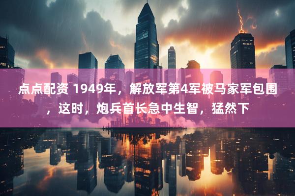 点点配资 1949年，解放军第4军被马家军包围，这时，炮兵首长急中生智，猛然下